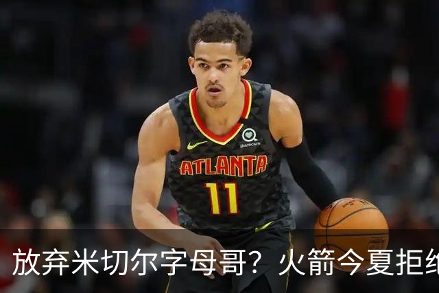 放弃米切尔字母哥？火箭今夏拒绝盲目梭哈 三大理由力挺按兵不动